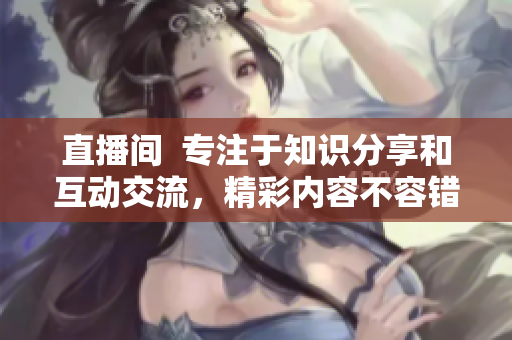 直播間  專注于知識(shí)分享和互動(dòng)交流，精彩內(nèi)容不容錯(cuò)過(guò)