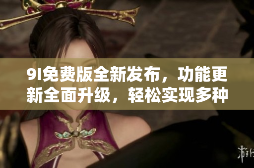 9I免費(fèi)版全新發(fā)布，功能更新全面升級，輕松實(shí)現(xiàn)多種操作需求