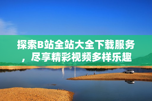 探索B站全站大全下載服務(wù)，盡享精彩視頻多樣樂趣