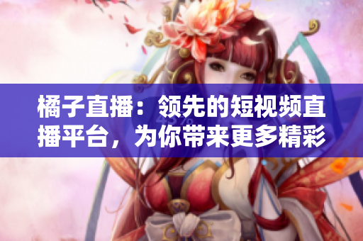 橘子直播：領(lǐng)先的短視頻直播平臺(tái)，為你帶來(lái)更多精彩內(nèi)容