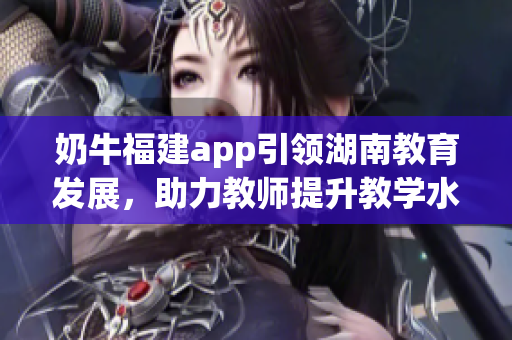 奶牛福建app引領(lǐng)湖南教育發(fā)展，助力教師提升教學(xué)水平并促進(jìn)學(xué)生全面發(fā)展
