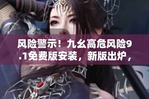 風險警示！九幺高危風險9.1免費版安裝，新版出爐，快來安裝防護！