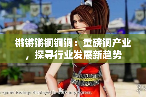 鏘鏘鏘銅銅銅：重磅銅產(chǎn)業(yè)，探尋行業(yè)發(fā)展新趨勢