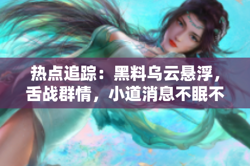 熱點追蹤：黑料烏云懸浮，舌戰(zhàn)群情，小道消息不眠不休