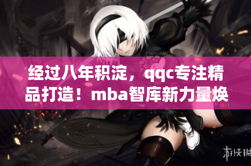 經(jīng)過八年積淀，qqc專注精品打造！mba智庫新力量煥發(fā)全新活力