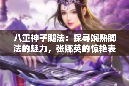 八重神子腿法：探尋嫻熟腳法的魅力，張娜英的驚艷表現(xiàn)！