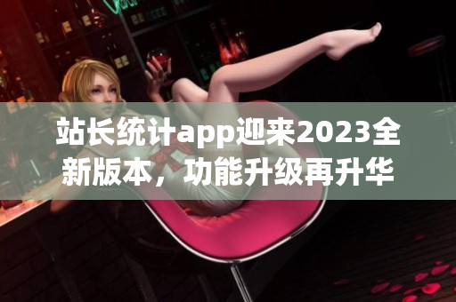 站長統(tǒng)計app迎來2023全新版本，功能升級再升華