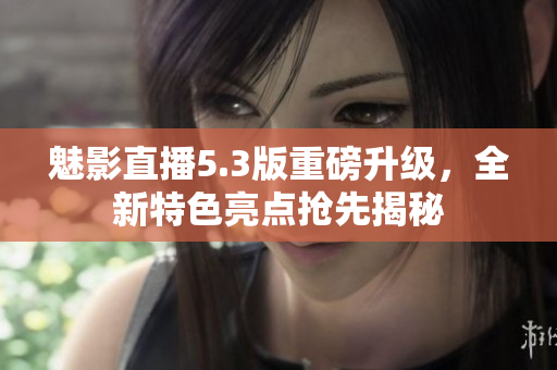 魅影直播5.3版重磅升級，全新特色亮點搶先揭秘