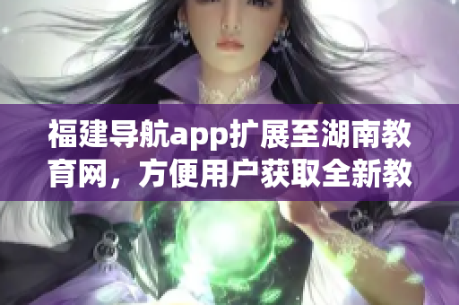福建導航app擴展至湖南教育網(wǎng)，方便用戶獲取全新教育信息