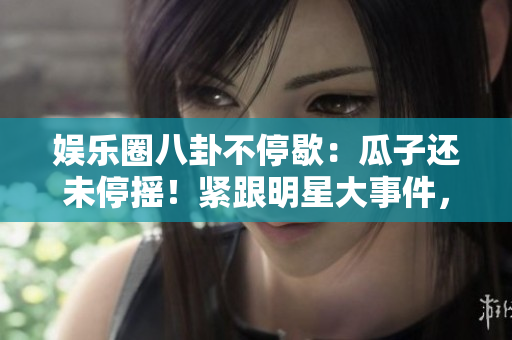 娛樂圈八卦不停歇：瓜子還未停搖！緊跟明星大事件，無盡八卦長存