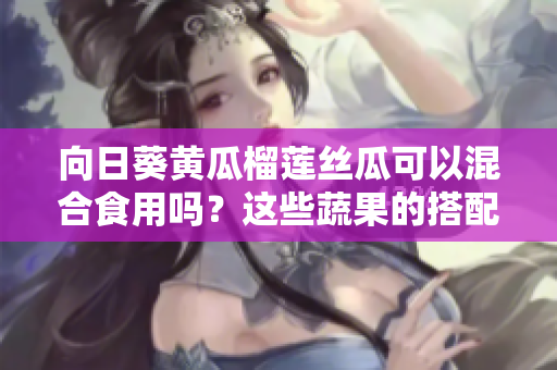 向日葵黃瓜榴蓮絲瓜可以混合食用嗎？這些蔬果的搭配是否健康？