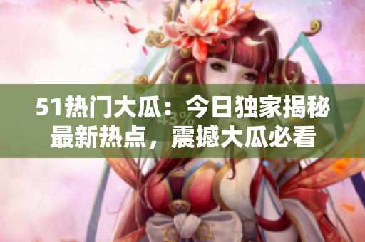 51熱門大瓜：今日獨(dú)家揭秘最新熱點，震撼大瓜必看