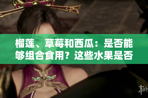 榴蓮、草莓和西瓜：是否能夠組合食用？這些水果是否可混搭？