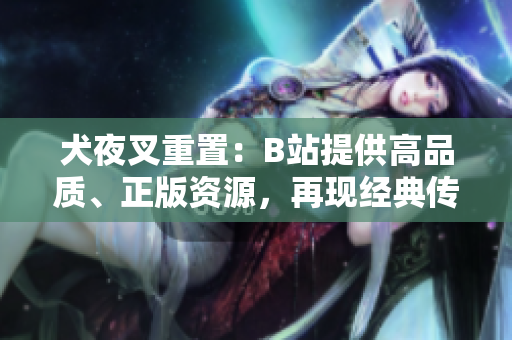 犬夜叉重置：B站提供高品質(zhì)、正版資源，再現(xiàn)經(jīng)典傳奇