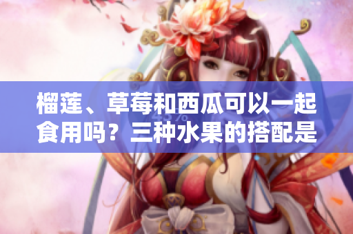 榴蓮、草莓和西瓜可以一起食用嗎？三種水果的搭配是否適宜？