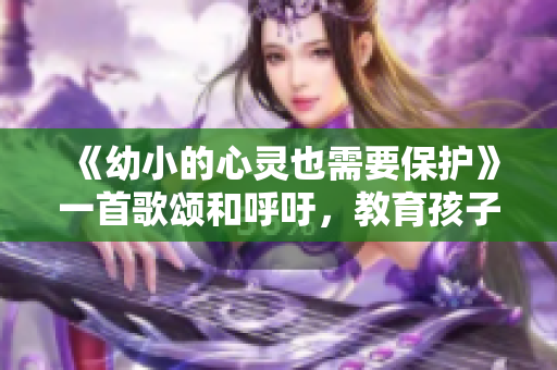《幼小的心靈也需要保護》一首歌頌和呼吁，教育孩子的必備歌曲