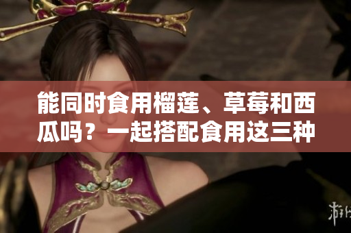 能同時食用榴蓮、草莓和西瓜嗎？一起搭配食用這三種水果有什么注意事項？
