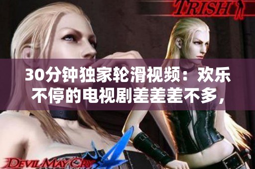 30分鐘獨家輪滑視頻：歡樂不停的電視劇差差差不多，讓你歡笑不斷