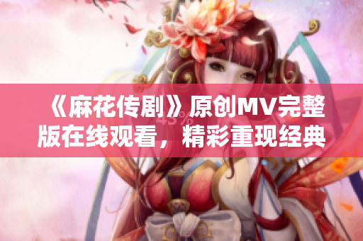 《麻花傳劇》原創(chuàng)MV完整版在線觀看，精彩重現(xiàn)經(jīng)典故事，感受音樂與戲劇的融合之美
