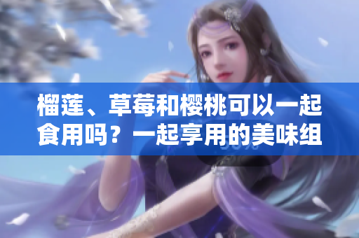 榴蓮、草莓和櫻桃可以一起食用嗎？一起享用的美味組合會產生什么效果？