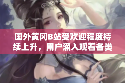 國外黃岡B站受歡迎程度持續(xù)上升，用戶涌入觀看各類視頻的現(xiàn)象備受矚目
