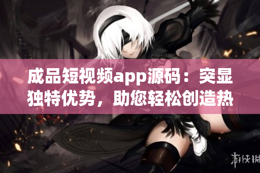 成品短視頻app源碼：突顯獨特優(yōu)勢，助您輕松創(chuàng)造熱門視頻