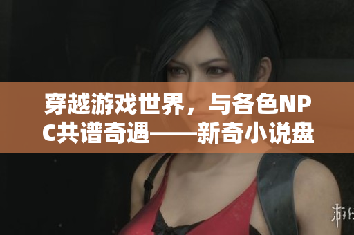 穿越游戲世界，與各色NPC共譜奇遇——新奇小說盤點(diǎn)