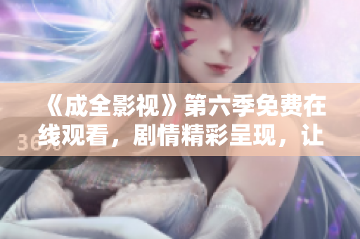 《成全影視》第六季免費(fèi)在線觀看，劇情精彩呈現(xiàn)，讓你沉浸其中，不容錯(cuò)過
