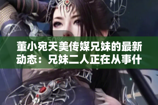 董小宛天美傳媒兄妹的最新動態(tài)：兄妹二人正在從事什么？