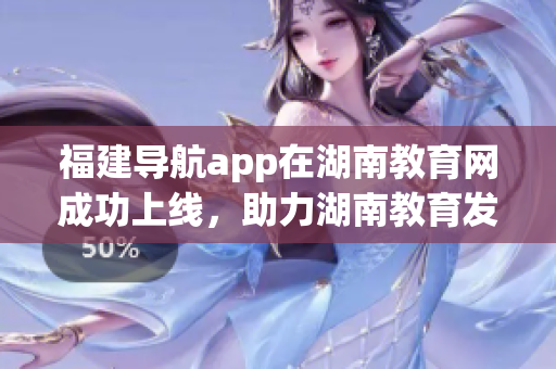 福建導(dǎo)航app在湖南教育網(wǎng)成功上線，助力湖南教育發(fā)展