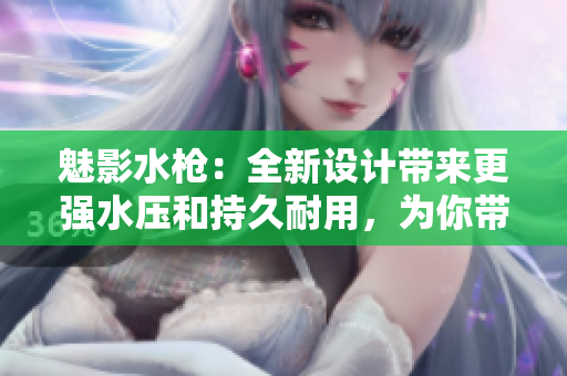 魅影水槍：全新設(shè)計(jì)帶來更強(qiáng)水壓和持久耐用，為你帶來歡樂夏日！