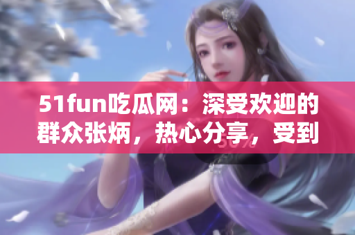 51fun吃瓜網(wǎng)：深受歡迎的群眾張炳，熱心分享，受到眾多關(guān)注