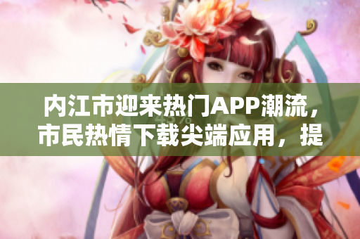 內(nèi)江市迎來熱門APP潮流，市民熱情下載尖端應(yīng)用，提升生活便利性