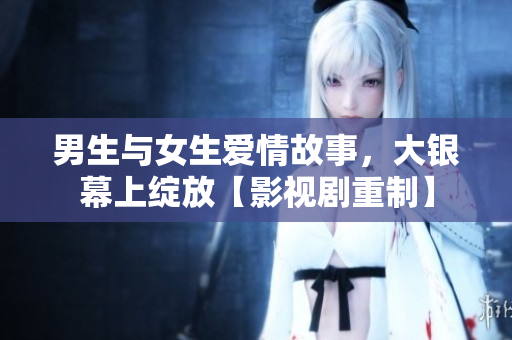 男生與女生愛情故事，大銀幕上綻放【影視劇重制】