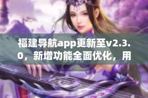 福建導(dǎo)航app更新至v2.3.0，新增功能全面優(yōu)化，用于智能手機的導(dǎo)航服務(wù)得到新的升級