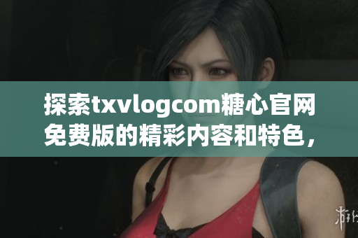 探索txvlogcom糖心官網(wǎng)免費版的精彩內(nèi)容和特色，不容錯過的亮點盡在其中