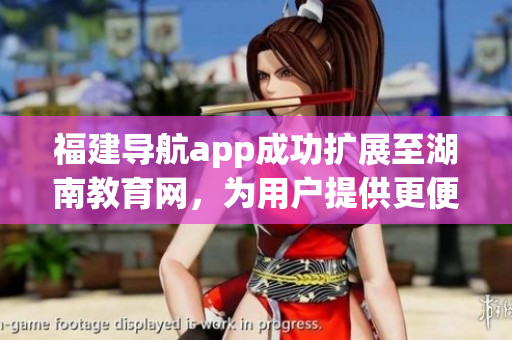 福建導(dǎo)航app成功擴(kuò)展至湖南教育網(wǎng)，為用戶提供更便捷的導(dǎo)航服務(wù)