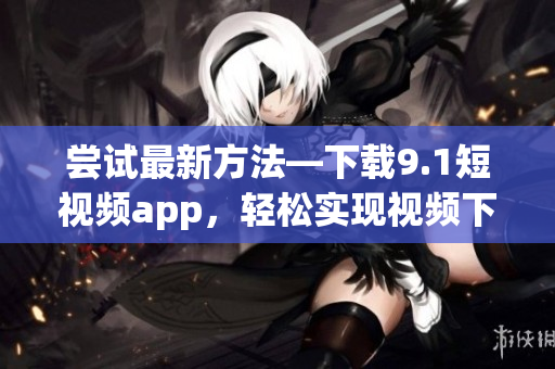 嘗試最新方法—下載9.1短視頻app，輕松實(shí)現(xiàn)視頻下載