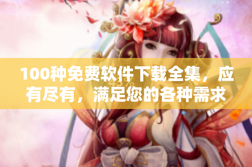 100種免費軟件下載全集，應有盡有，滿足您的各種需求