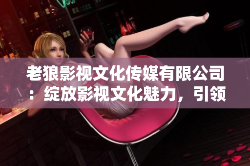老狼影視文化傳媒有限公司：綻放影視文化魅力，引領(lǐng)行業(yè)發(fā)展