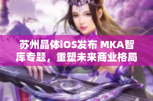 蘇州晶體iOS發(fā)布 MKA智庫(kù)專題，重塑未來(lái)商業(yè)格局