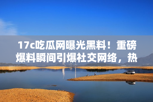 17c吃瓜網(wǎng)曝光黑料！重磅爆料瞬間引爆社交網(wǎng)絡(luò)，熱議不止