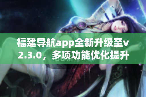 福建導(dǎo)航app全新升級至v2.3.0，多項功能優(yōu)化提升用戶體驗
