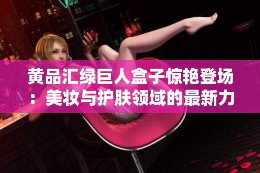 黃品匯綠巨人盒子驚艷登場：美妝與護(hù)膚領(lǐng)域的最新力作展現(xiàn)獨(dú)特魅力