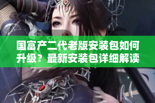國富產(chǎn)二代老版安裝包如何升級(jí)？最新安裝包詳細(xì)解讀