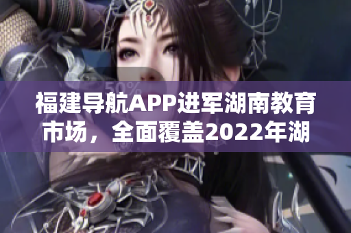 福建導(dǎo)航APP進(jìn)軍湖南教育市場(chǎng)，全面覆蓋2022年湖南教育網(wǎng)，提供定制化服務(wù)