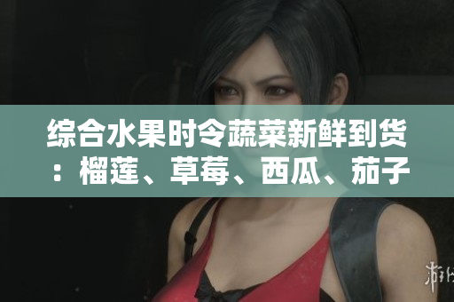 綜合水果時(shí)令蔬菜新鮮到貨：榴蓮、草莓、西瓜、茄子、黃瓜應(yīng)季上市