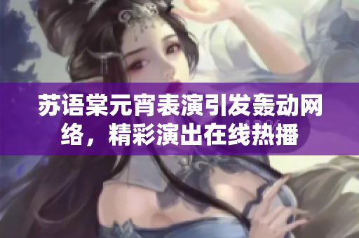 蘇語棠元宵表演引發(fā)轟動(dòng)網(wǎng)絡(luò)，精彩演出在線熱播