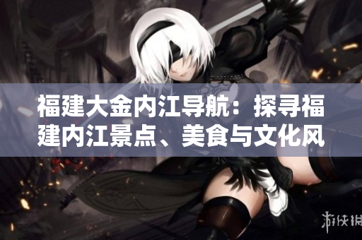 福建大金內(nèi)江導(dǎo)航：探尋福建內(nèi)江景點(diǎn)、美食與文化風(fēng)情