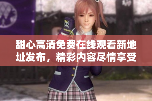 甜心高清免費(fèi)在線觀看新地址發(fā)布，精彩內(nèi)容盡情享受